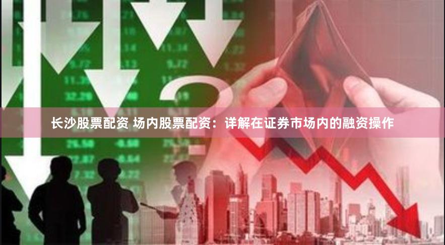 长沙股票配资 场内股票配资：详解在证券市场内的融资操作