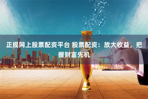 正规网上股票配资平台 股票配资:放大收益,把握财富先机