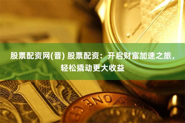 股票配资网(晋) 股票配资：开启财富加速之旅，轻松撬动更大收益