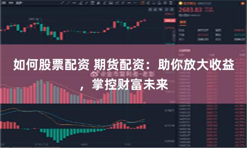 如何股票配资 期货配资：助你放大收益，掌控财富未来
