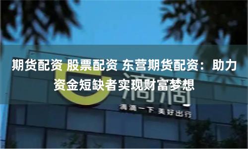 期货配资 股票配资 东营期货配资：助力资金短缺者实现财富梦想