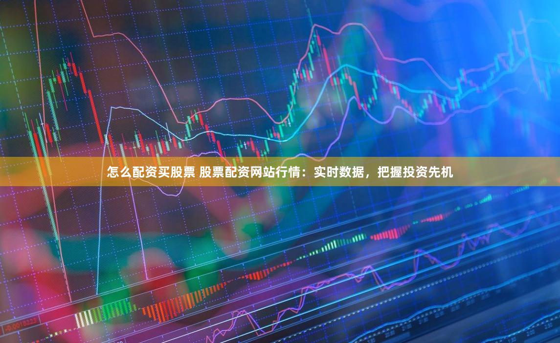 怎么配资买股票 股票配资网站行情：实时数据，把握投资先机