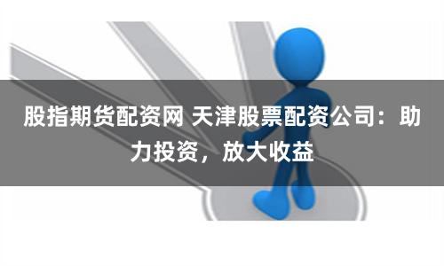 股指期货配资网 天津股票配资公司：助力投资，放大收益