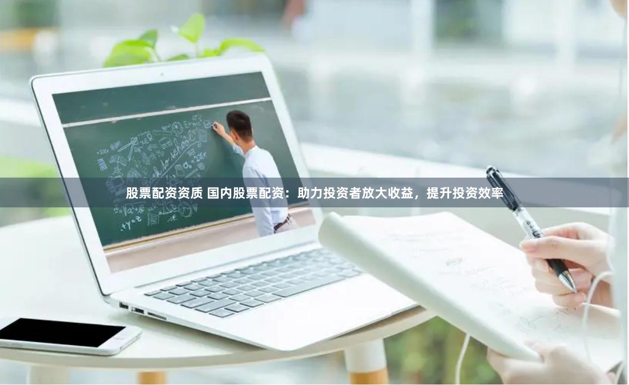 股票配资资质 国内股票配资：助力投资者放大收益，提升投资效率