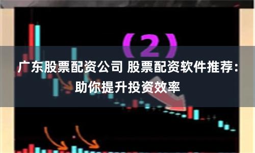 广东股票配资公司 股票配资软件推荐：助你提升投资效率