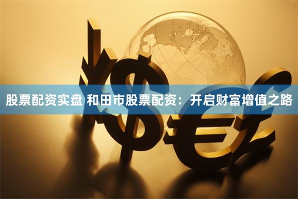 股票配资实盘 和田市股票配资：开启财富增值之路