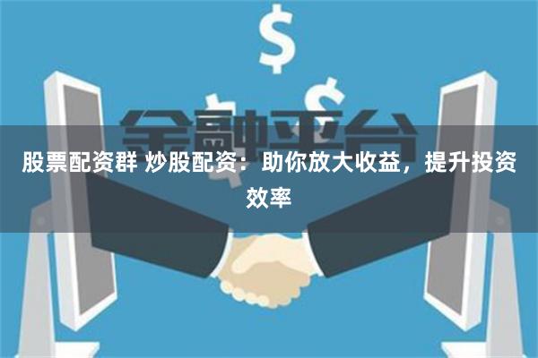 股票配资群 炒股配资：助你放大收益，提升投资效率