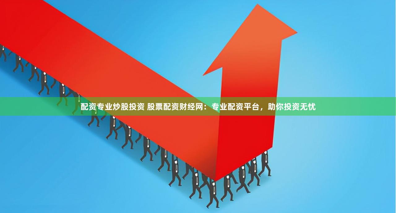 配资专业炒股投资 股票配资财经网：专业配资平台，助你投资无忧