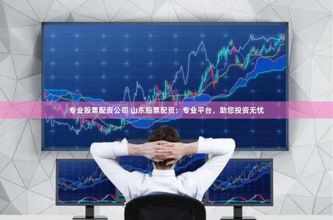 专业股票配资公司 山东股票配资：专业平台，助您投资无忧