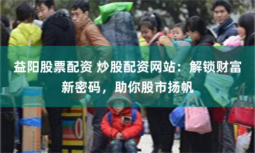 益阳股票配资 炒股配资网站：解锁财富新密码，助你股市扬帆
