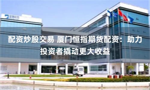 配资炒股交易 厦门恒指期货配资：助力投资者撬动更大收益