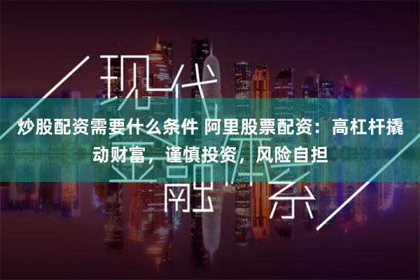 炒股配资需要什么条件 阿里股票配资：高杠杆撬动财富，谨慎投资，风险自担