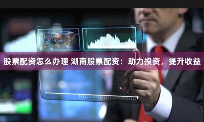 股票配资怎么办理 湖南股票配资：助力投资，提升收益