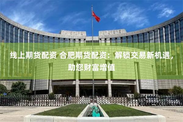 线上期货配资 合肥期货配资：解锁交易新机遇，助您财富增值