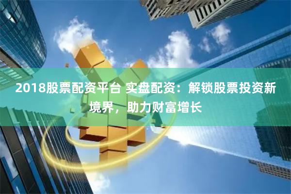 2018股票配资平台 实盘配资：解锁股票投资新境界，助力财富增长