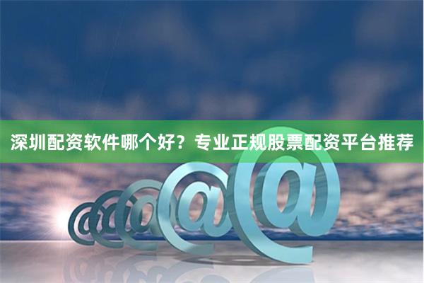 深圳配资软件哪个好？专业正规股票配资平台推荐
